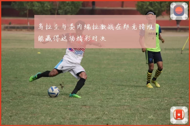 乌拉圭与委内瑞拉激战在即竞猜谁能赢得这场精彩对决