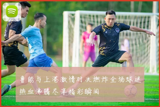 鲁能与上港激情对决燃炸全场球迷热血沸腾尽享精彩瞬间