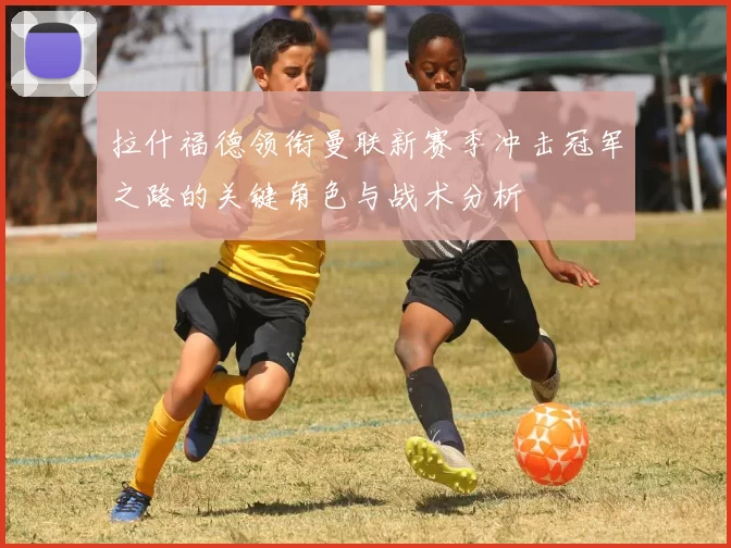 拉什福德领衔曼联新赛季冲击冠军之路的关键角色与战术分析