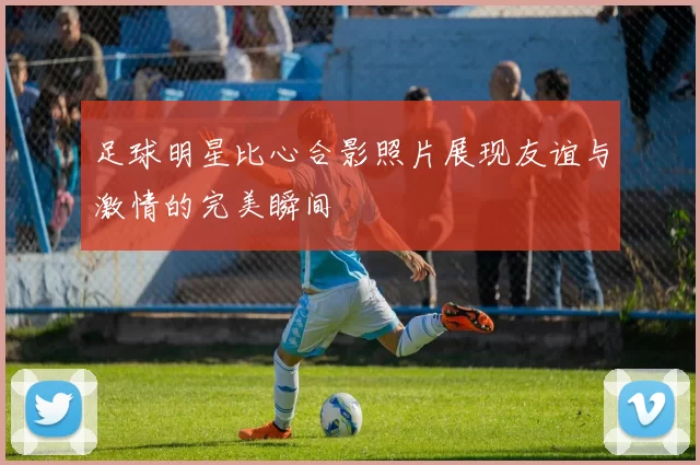 足球明星比心合影照片展现友谊与激情的完美瞬间