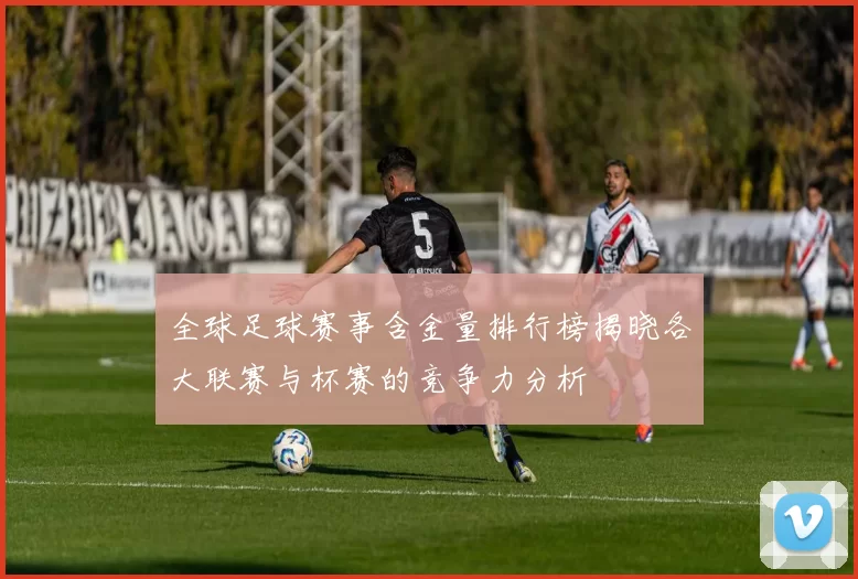 全球足球赛事含金量排行榜揭晓各大联赛与杯赛的竞争力分析